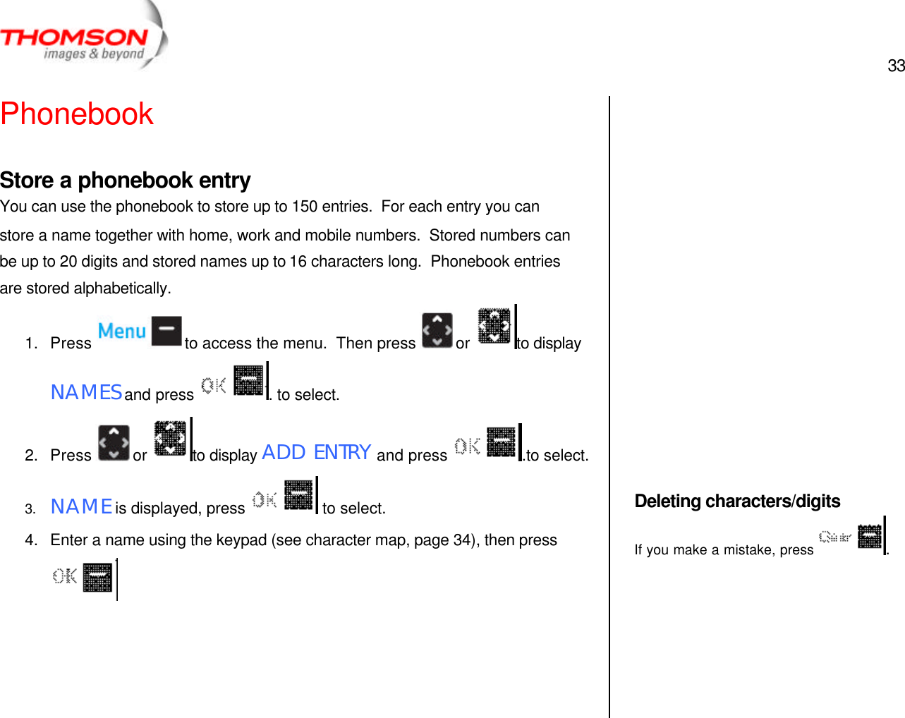  33   Phonebook Store a phonebook entry You can use the phonebook to store up to 150 entries.  For each entry you can store a name together with home, work and mobile numbers.  Stored numbers can be up to 20 digits and stored names up to 16 characters long.  Phonebook entries are stored alphabetically. 1. Press  to access the menu.  Then press  or  to display NAMES and press  . to select. 2. Press  or  to display ADD ENTRY and press  .to select. 3. NAME is displayed, press   to select. 4. Enter a name using the keypad (see character map, page 34), then press                    Deleting characters/digits If you make a mistake, press  . 