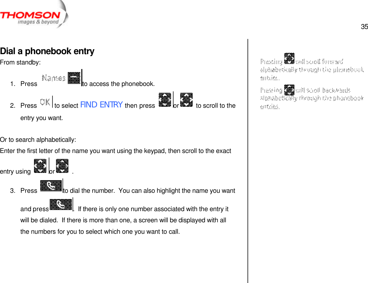  35   Dial a phonebook entry From standby: 1. Press  to access the phonebook. 2. Press  to select FIND ENTRY then press  or  to scroll to the entry you want.  Or to search alphabetically: Enter the first letter of the name you want using the keypad, then scroll to the exact entry using  or  . 3. Press  to dial the number.  You can also highlight the name you want and press .  If there is only one number associated with the entry it will be dialed.  If there is more than one, a screen will be displayed with all the numbers for you to select which one you want to call.                 