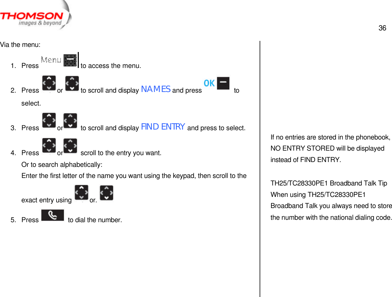  36   Via the menu: 1. Press  to access the menu. 2. Press  or  to scroll and display NAMES and press   to select. 3. Press  or  to scroll and display FIND ENTRY and press to select. 4. Press  or  scroll to the entry you want. Or to search alphabetically: Enter the first letter of the name you want using the keypad, then scroll to the exact entry using  or.   5. Press  to dial the number.               If no entries are stored in the phonebook, NO ENTRY STORED will be displayed instead of FIND ENTRY.  TH25/TC28330PE1 Broadband Talk Tip When using TH25/TC28330PE1 Broadband Talk you always need to store the number with the national dialing code.  