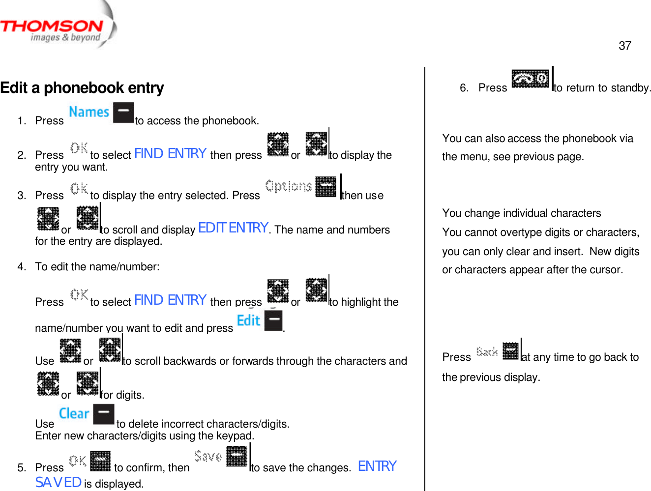  37   Edit a phonebook entry 1. Press  to access the phonebook. 2. Press  to select FIND ENTRY then press  or  to display the entry you want. 3. Press  to display the entry selected. Press  then use or  to scroll and display EDIT ENTRY. The name and numbers for the entry are displayed.  4. To edit the name/number: Press  to select FIND ENTRY then press  or  to highlight the name/number you want to edit and press  . Use  or  to scroll backwards or forwards through the characters and or  for digits. Use  to delete incorrect characters/digits. Enter new characters/digits using the keypad. 5. Press  to confirm, then  to save the changes.  ENTRY SAVED is displayed. 6. Press  to return to standby.   You can also access the phonebook via the menu, see previous page.   You change individual characters You cannot overtype digits or characters, you can only clear and insert.  New digits or characters appear after the cursor.    Press  at any time to go back to the previous display.  