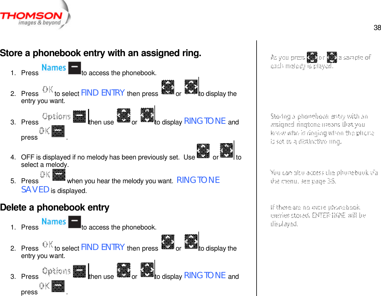  38   Store a phonebook entry with an assigned ring. 1. Press  to access the phonebook. 2. Press  to select FIND ENTRY then press  or  to display the entry you want. 3. Press  then use  or  to display RINGTONE and press   .  4. OFF is displayed if no melody has been previously set.  Use  or  to select a melody. 5. Press   when you hear the melody you want.  RINGTONE SAVED is displayed. Delete a phonebook entry 1. Press  to access the phonebook. 2. Press  to select FIND ENTRY then press  or  to display the entry you want. 3. Press  then use  or  to display RINGTONE and press   .     