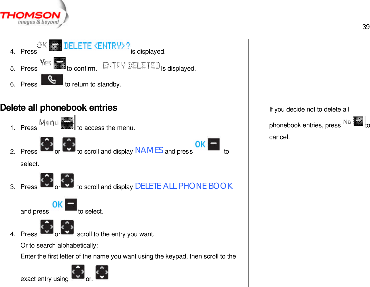  39   4. Press  is displayed. 5. Press  to confirm.   Is displayed. 6. Press  to return to standby.  Delete all phonebook entries 1. Press  to access the menu. 2. Press  or  to scroll and display NAMES and press  to select. 3. Press  or  to scroll and display DELETE ALL PHONE BOOK and press  to select. 4. Press  or  scroll to the entry you want. Or to search alphabetically: Enter the first letter of the name you want using the keypad, then scroll to the exact entry using  or.         If you decide not to delete all phonebook entries, press  to cancel.  