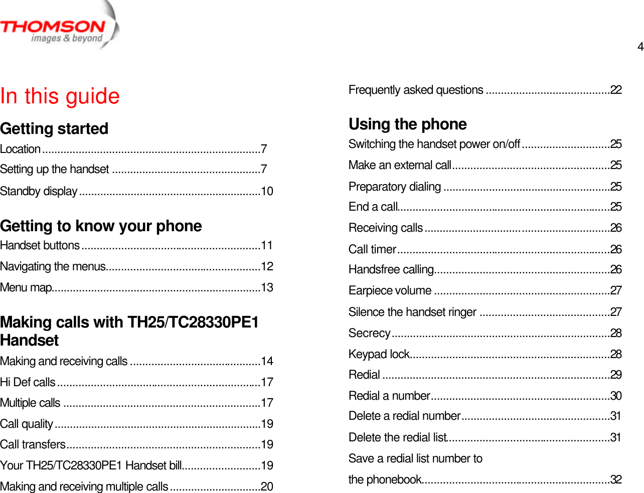  4   In this guide Getting started Location........................................................................7 Setting up the handset .................................................7 Standby display............................................................10 Getting to know your phone Handset buttons...........................................................11 Navigating the menus...................................................12 Menu map.....................................................................13 Making calls with TH25/TC28330PE1 Handset Making and receiving calls ...........................................14 Hi Def calls...................................................................17 Multiple calls .................................................................17 Call quality....................................................................19 Call transfers................................................................19 Your TH25/TC28330PE1 Handset bill..........................19 Making and receiving multiple calls..............................20 Frequently asked questions .........................................22 Using the phone Switching the handset power on/off.............................25 Make an external call....................................................25 Preparatory dialing .......................................................25 End a call......................................................................25 Receiving calls.............................................................26 Call timer......................................................................26 Handsfree calling..........................................................26 Earpiece volume ..........................................................27 Silence the handset ringer ...........................................27 Secrecy........................................................................28 Keypad lock..................................................................28 Redial ...........................................................................29 Redial a number...........................................................30 Delete a redial number.................................................31 Delete the redial list......................................................31 Save a redial list number to the phonebook..............................................................32 