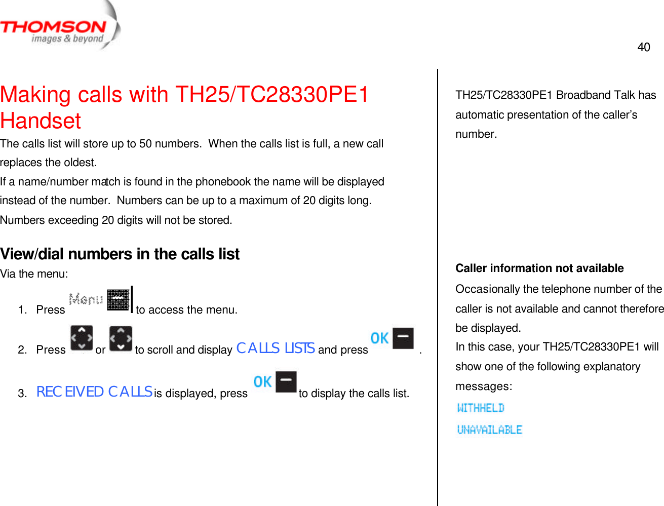  40   Making calls with TH25/TC28330PE1 Handset The calls list will store up to 50 numbers.  When the calls list is full, a new call replaces the oldest. If a name/number match is found in the phonebook the name will be displayed instead of the number.  Numbers can be up to a maximum of 20 digits long.  Numbers exceeding 20 digits will not be stored. View/dial numbers in the calls list Via the menu: 1. Press  to access the menu. 2. Press  or  to scroll and display CALLS LISTS and press  . 3. RECEIVED CALLS is displayed, press  to display the calls list.       TH25/TC28330PE1 Broadband Talk has automatic presentation of the caller’s number.       Caller information not available Occasionally the telephone number of the caller is not available and cannot therefore be displayed. In this case, your TH25/TC28330PE1 will show one of the following explanatory messages:   