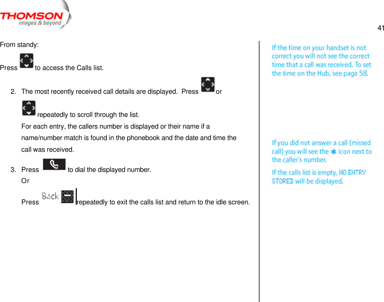  41   From standy: Press  to access the Calls list. 2. The most recently received call details are displayed.  Press  or repeatedly to scroll through the list. For each entry, the callers number is displayed or their name if a name/number match is found in the phonebook and the date and time the call was received. 3. Press  to dial the displayed number. Or Press  repeatedly to exit the calls list and return to the idle screen.          