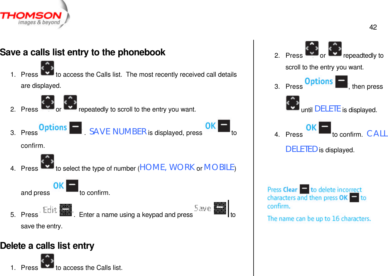  42   Save a calls list entry to the phonebook 1. Press  to access the Calls list.  The most recently received call details are displayed. 2. Press  or  repeatedly to scroll to the entry you want. 3. Press  .  SAVE NUMBER is displayed, press  to confirm. 4. Press  to select the type of number (HOME, WORK or MOBILE) and press  to confirm. 5. Press  .  Enter a name using a keypad and press  to save the entry. Delete a calls list entry 1. Press  to access the Calls list. 2. Press  or  repeadtedly to scroll to the entry you want. 3. Press  , then press until DELETE is displayed. 4. Press  to confirm.  CALL DELETED is displayed.    