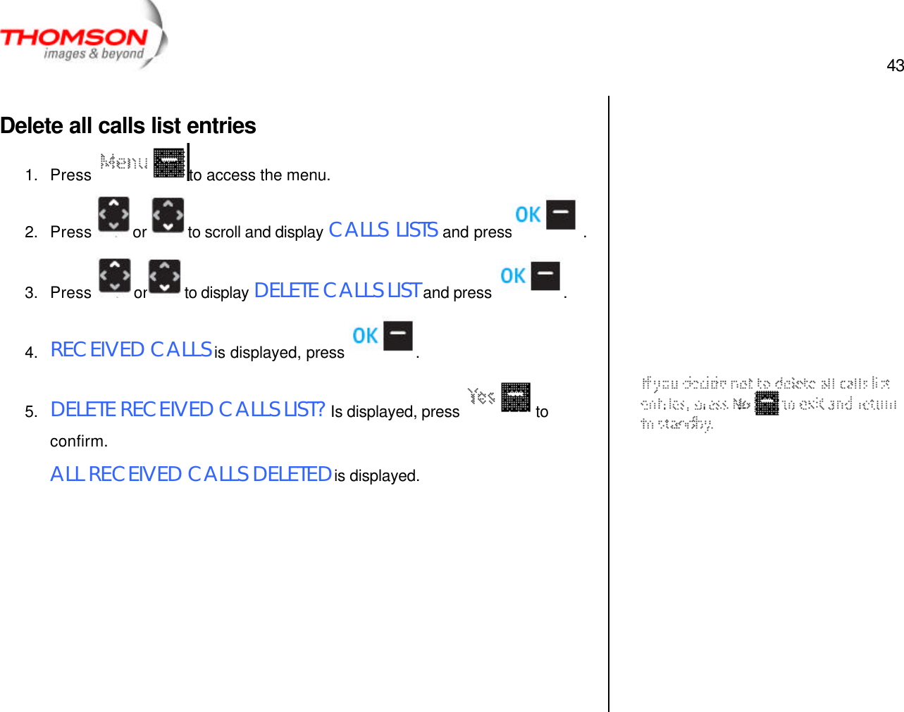  43   Delete all calls list entries 1. Press  to access the menu. 2. Press  or  to scroll and display CALLS LISTS and press  . 3. Press  or to display DELETE CALLS LIST and press  . 4. RECEIVED CALLS is displayed, press  . 5. DELETE RECEIVED CALLS LIST? Is displayed, press  to confirm. ALL RECEIVED CALLS DELETED is displayed.                      