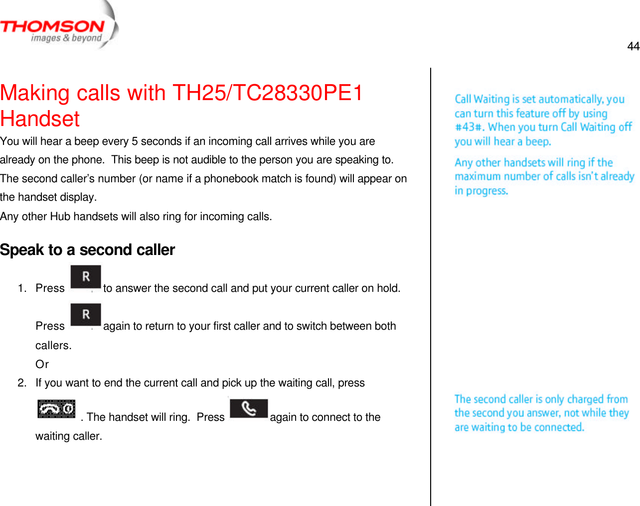  44   Making calls with TH25/TC28330PE1 Handset You will hear a beep every 5 seconds if an incoming call arrives while you are already on the phone.  This beep is not audible to the person you are speaking to.  The second caller’s number (or name if a phonebook match is found) will appear on the handset display. Any other Hub handsets will also ring for incoming calls. Speak to a second caller 1. Press  to answer the second call and put your current caller on hold.  Press  again to return to your first caller and to switch between both callers. Or 2. If you want to end the current call and pick up the waiting call, press  . The handset will ring.  Press  again to connect to the waiting caller.      