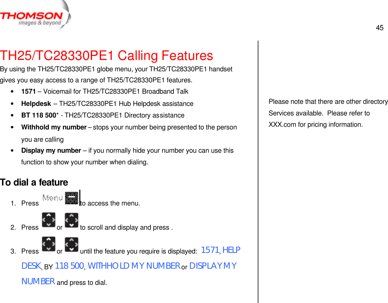  45   TH25/TC28330PE1 Calling Features By using the TH25/TC28330PE1 globe menu, your TH25/TC28330PE1 handset gives you easy access to a range of TH25/TC28330PE1 features. • 1571 – Voicemail for TH25/TC28330PE1 Broadband Talk • Helpdesk – TH25/TC28330PE1 Hub Helpdesk assistance • BT 118 500* - TH25/TC28330PE1 Directory assistance • Withhold my number – stops your number being presented to the person you are calling • Display my number – if you normally hide your number you can use this function to show your number when dialing. To dial a feature 1. Press  to access the menu. 2. Press  or  to scroll and display and press . 3. Press  or  until the feature you require is displayed:  1571, HELP DESK, BY 118 500, WITHHOLD MY NUMBER or DISPLAY MY NUMBER and press to dial.       Please note that there are other directory Services available.  Please refer to XXX.com for pricing information.  