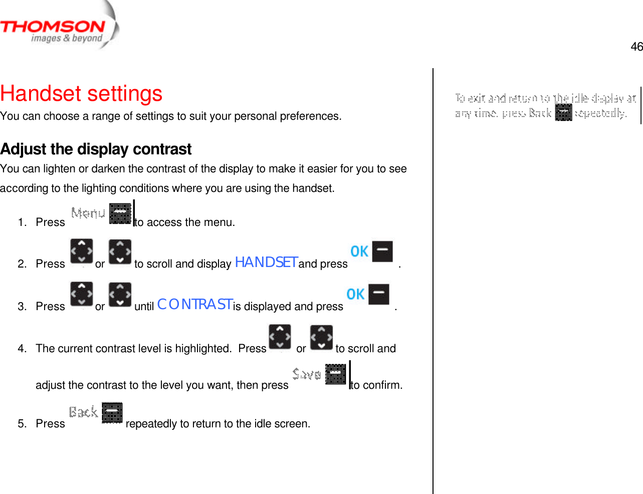  46   Handset settings You can choose a range of settings to suit your personal preferences. Adjust the display contrast You can lighten or darken the contrast of the display to make it easier for you to see according to the lighting conditions where you are using the handset. 1. Press  to access the menu. 2. Press  or  to scroll and display HANDSET and press  . 3. Press  or  until CONTRAST is displayed and press  . 4. The current contrast level is highlighted.  Press  or  to scroll and adjust the contrast to the level you want, then press  to confirm. 5. Press  repeatedly to return to the idle screen.         