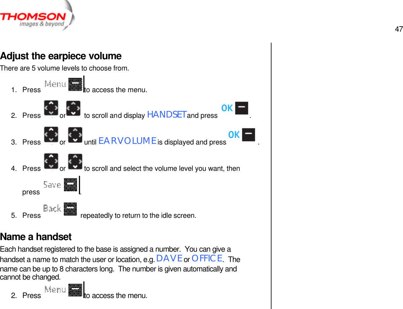  47   Adjust the earpiece volume There are 5 volume levels to choose from. 1. Press  to access the menu. 2. Press  or  to scroll and display HANDSET and press  . 3. Press  or  until EAR VOLUME is displayed and press  . 4. Press  or  to scroll and select the volume level you want, then press  .  5. Press   repeatedly to return to the idle screen. Name a handset Each handset registered to the base is assigned a number.  You can give a handset a name to match the user or location, e.g. DAVE or OFFICE.  The name can be up to 8 characters long.  The number is given automatically and cannot be changed. 2. Press  to access the menu.     