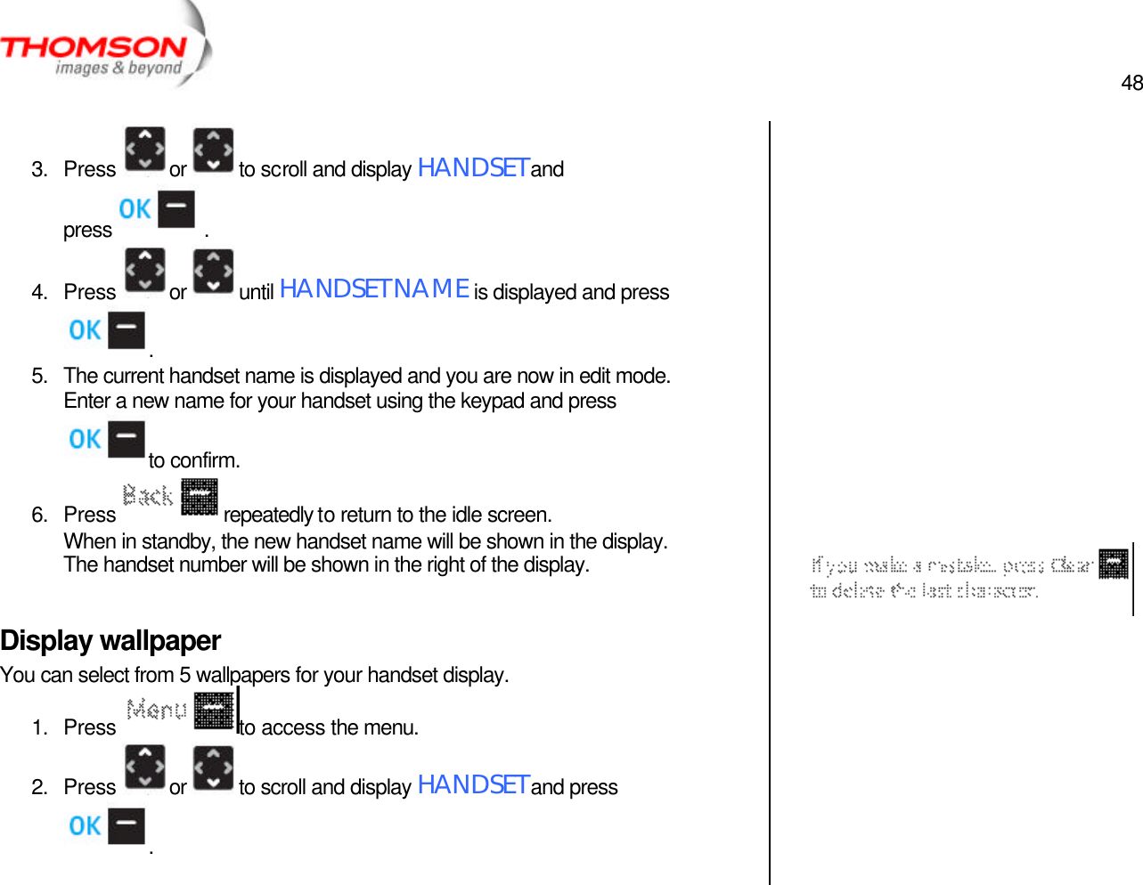  48   3. Press  or  to scroll and display HANDSET and press  . 4. Press  or  until HANDSET NAME is displayed and press . 5. The current handset name is displayed and you are now in edit mode.  Enter a new name for your handset using the keypad and press to confirm. 6. Press  repeatedly to return to the idle screen. When in standby, the new handset name will be shown in the display.  The handset number will be shown in the right of the display.  Display wallpaper You can select from 5 wallpapers for your handset display. 1. Press  to access the menu. 2. Press  or  to scroll and display HANDSET and press .                     