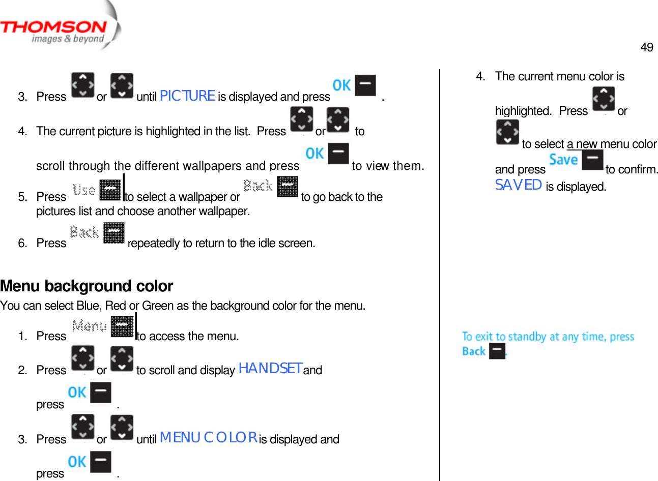  49   3. Press  or  until PICTURE is displayed and press  . 4. The current picture is highlighted in the list.  Press  or  to scroll through the different wallpapers and press  to view them. 5. Press  to select a wallpaper or  to go back to the pictures list and choose another wallpaper. 6. Press  repeatedly to return to the idle screen.  Menu background color You can select Blue, Red or Green as the background color for the menu. 1. Press  to access the menu. 2. Press  or  to scroll and display HANDSET and press  . 3. Press  or  until MENU COLOR is displayed and press  . 4. The current menu color is highlighted.  Press  or to select a new menu color and press  to confirm.  SAVED is displayed.           