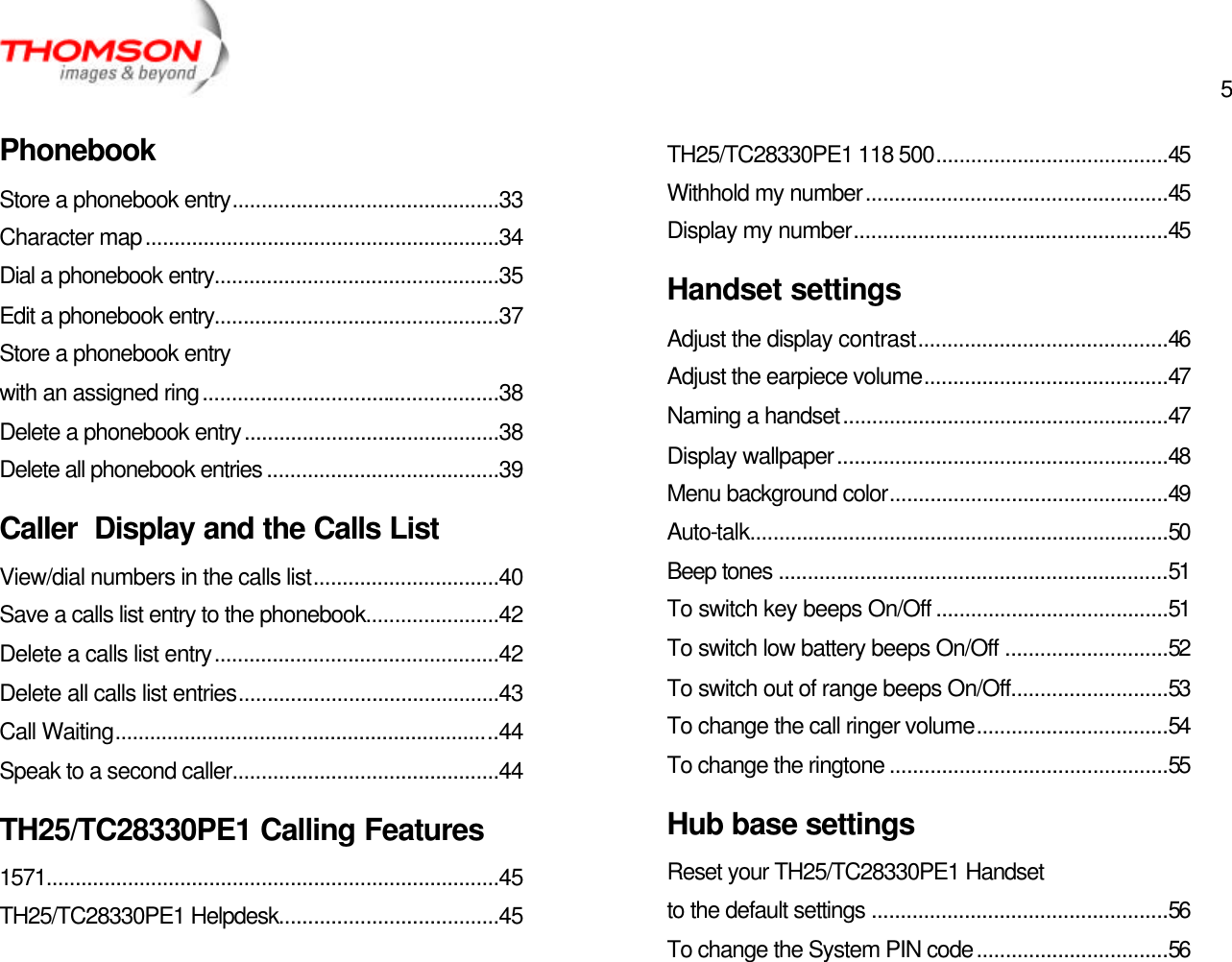  5   Phonebook Store a phonebook entry..............................................33 Character map.............................................................34 Dial a phonebook entry.................................................35 Edit a phonebook entry.................................................37 Store a phonebook entry with an assigned ring...................................................38 Delete a phonebook entry............................................38 Delete all phonebook entries ........................................39 Caller  Display and the Calls List View/dial numbers in the calls list................................40 Save a calls list entry to the phonebook.......................42 Delete a calls list entry.................................................42 Delete all calls list entries.............................................43 Call Waiting..................................................................44 Speak to a second caller..............................................44 TH25/TC28330PE1 Calling Features 1571..............................................................................45 TH25/TC28330PE1 Helpdesk......................................45 TH25/TC28330PE1 118 500........................................45 Withhold my number....................................................45 Display my number......................................................45 Handset settings Adjust the display contrast...........................................46 Adjust the earpiece volume..........................................47 Naming a handset........................................................47 Display wallpaper.........................................................48 Menu background color................................................49 Auto-talk........................................................................50 Beep tones ...................................................................51 To switch key beeps On/Off ........................................51 To switch low battery beeps On/Off ............................52 To switch out of range beeps On/Off...........................53 To change the call ringer volume.................................54 To change the ringtone ................................................55 Hub base settings Reset your TH25/TC28330PE1 Handset to the default settings ...................................................56 To change the System PIN code.................................56 