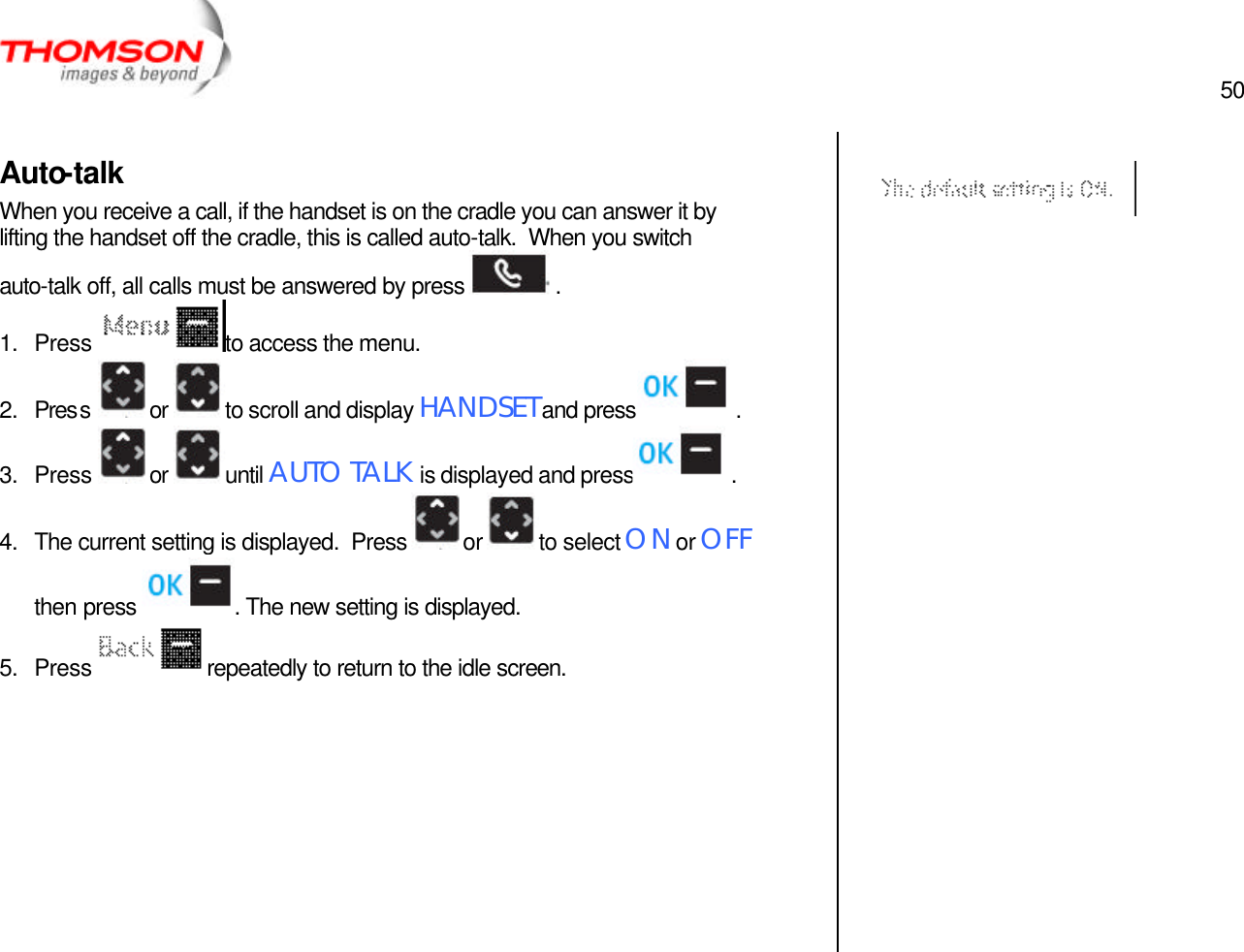  50   Auto-talk When you receive a call, if the handset is on the cradle you can answer it by lifting the handset off the cradle, this is called auto-talk.  When you switch auto-talk off, all calls must be answered by press   . 1. Press  to access the menu. 2. Press  or  to scroll and display HANDSET and press  . 3. Press  or  until AUTO TALK is displayed and press  . 4. The current setting is displayed.  Press  or  to select ON or OFF then press  . The new setting is displayed. 5. Press  repeatedly to return to the idle screen.               