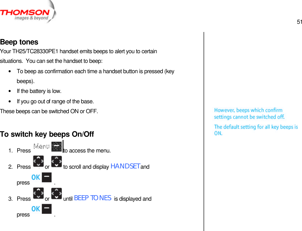  51   Beep tones Your TH25/TC28330PE1 handset emits beeps to alert you to certain situations.  You can set the handset to beep: • To beep as confirmation each time a handset button is pressed (key beeps). • If the battery is low. • If you go out of range of the base. These beeps can be switched ON or OFF.  To switch key beeps On/Off 1. Press  to access the menu. 2. Press  or  to scroll and display HANDSET and press  . 3. Press  or  until BEEP TONES  is displayed and press  .                