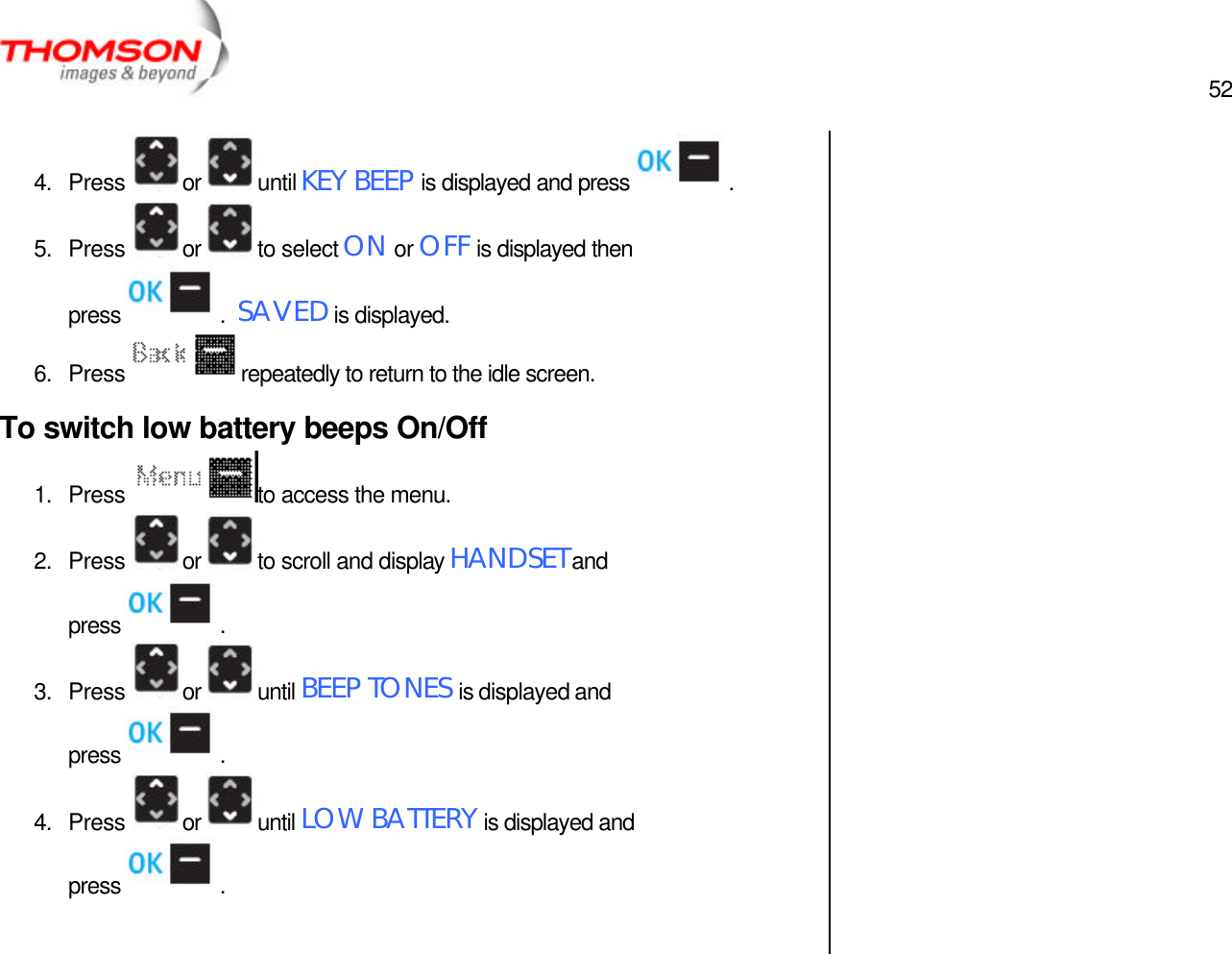  52   4. Press  or  until KEY BEEP is displayed and press  . 5. Press  or  to select ON or OFF is displayed then press  .  SAVED is displayed. 6. Press  repeatedly to return to the idle screen. To switch low battery beeps On/Off 1. Press  to access the menu. 2. Press  or  to scroll and display HANDSET and press  . 3. Press  or  until BEEP TONES is displayed and press  . 4. Press  or  until LOW BATTERY is displayed and press  .     