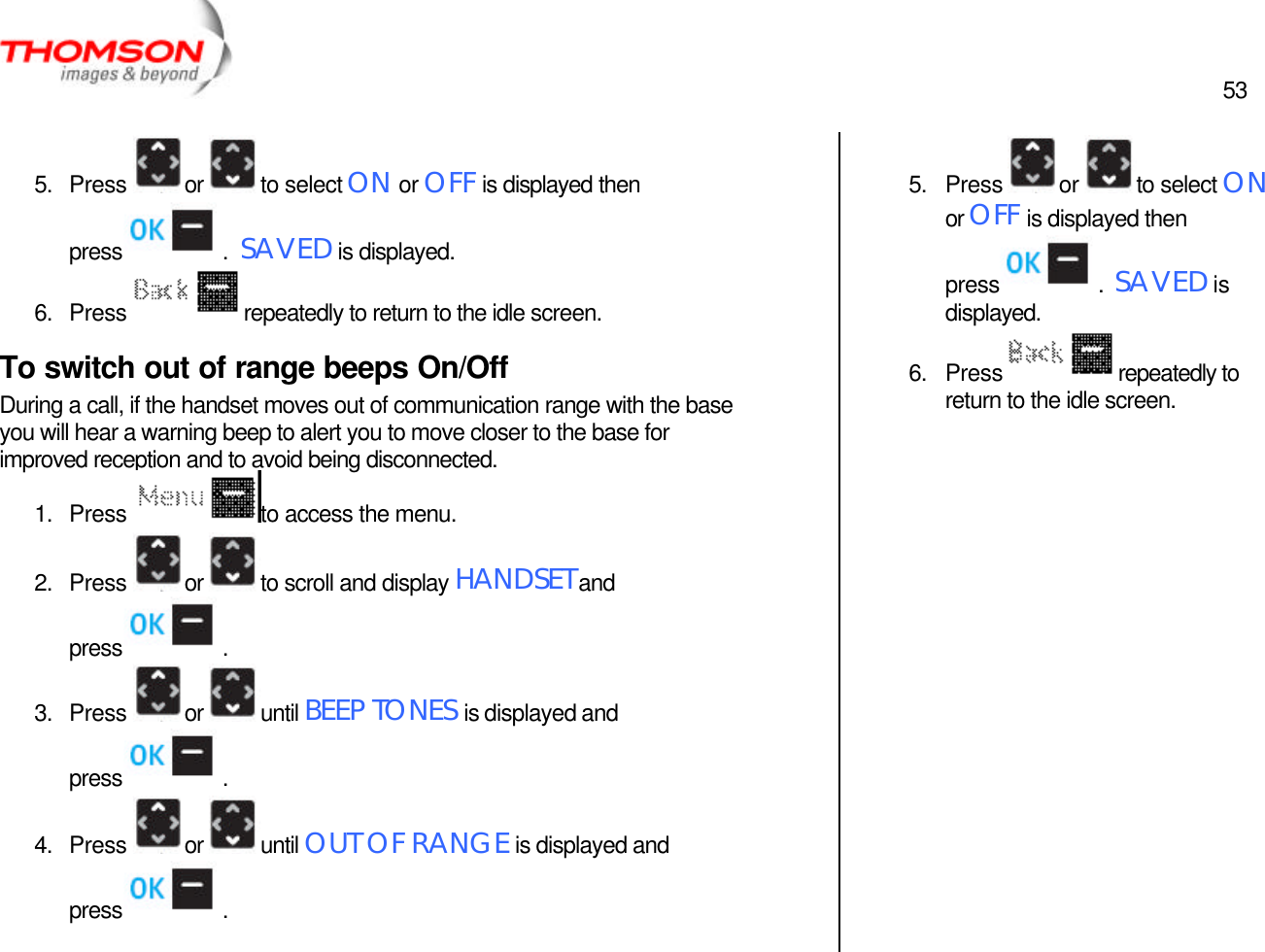  53   5. Press  or  to select ON or OFF is displayed then press  .  SAVED is displayed. 6. Press  repeatedly to return to the idle screen. To switch out of range beeps On/Off During a call, if the handset moves out of communication range with the base you will hear a warning beep to alert you to move closer to the base for improved reception and to avoid being disconnected. 1. Press  to access the menu. 2. Press  or  to scroll and display HANDSET and press  . 3. Press  or  until BEEP TONES is displayed and press  . 4. Press  or  until OUT OF RANGE is displayed and press  .  5. Press  or  to select ON or OFF is displayed then press  .  SAVED is displayed. 6. Press  repeatedly to return to the idle screen. 