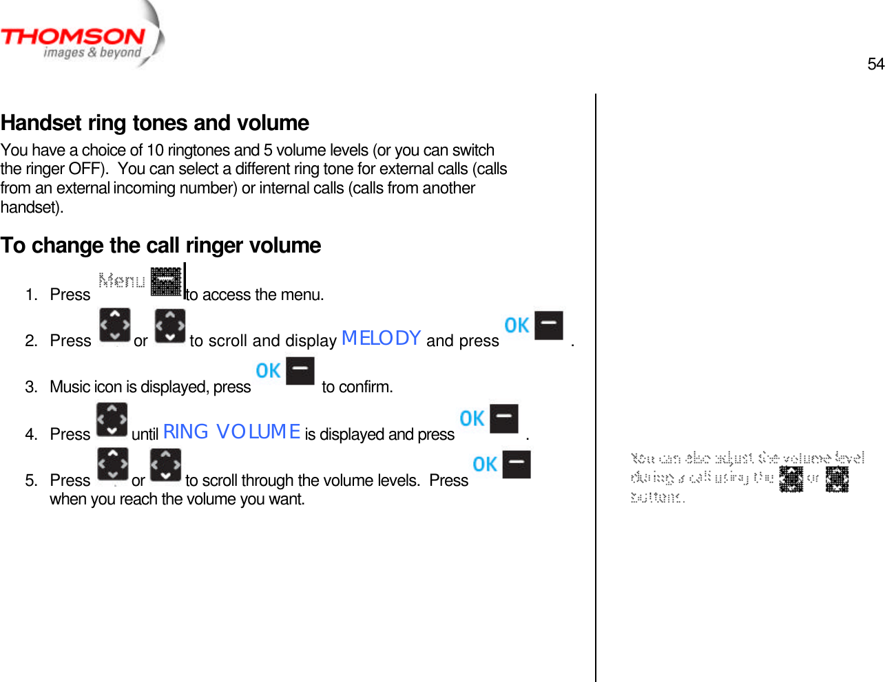  54   Handset ring tones and volume You have a choice of 10 ringtones and 5 volume levels (or you can switch the ringer OFF).  You can select a different ring tone for external calls (calls from an external incoming number) or internal calls (calls from another handset). To change the call ringer volume 1. Press  to access the menu. 2. Press  or  to scroll and display MELODY and press  . 3. Music icon is displayed, press  to confirm. 4. Press  until RING VOLUME is displayed and press  . 5. Press  or  to scroll through the volume levels.  Press  when you reach the volume you want.                              