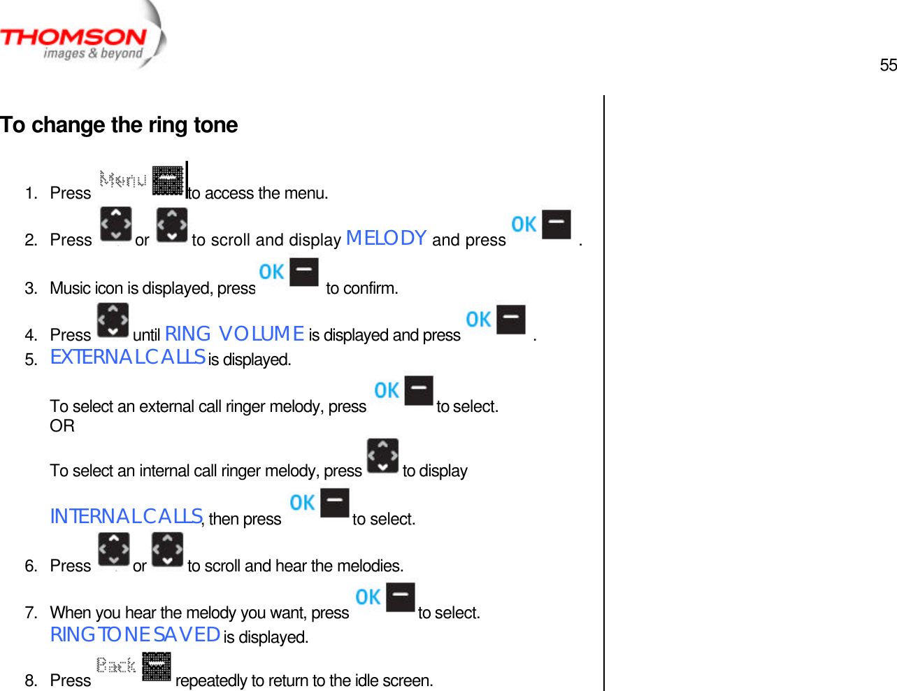  55   To change the ring tone  1. Press  to access the menu. 2. Press  or  to scroll and display MELODY and press  . 3. Music icon is displayed, press  to confirm. 4. Press  until RING VOLUME is displayed and press  . 5. EXTERNAL CALLS is displayed. To select an external call ringer melody, press  to select. OR To select an internal call ringer melody, press  to display INTERNAL CALLS, then press  to select. 6. Press  or  to scroll and hear the melodies. 7. When you hear the melody you want, press  to select.  RINGTONE SAVED is displayed. 8. Press  repeatedly to return to the idle screen.   