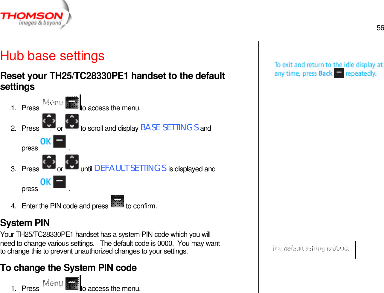  56   Hub base settings Reset your TH25/TC28330PE1 handset to the default settings 1. Press  to access the menu. 2. Press  or  to scroll and display BASE SETTINGS and press  . 3. Press  or  until DEFAULT SETTINGS is displayed and press  . 4. Enter the PIN code and press  to confirm. System PIN Your TH25/TC28330PE1 handset has a system PIN code which you will need to change various settings.   The default code is 0000.  You may want to change this to prevent unauthorized changes to your settings. To change the System PIN code 1. Press  to access the menu.                         