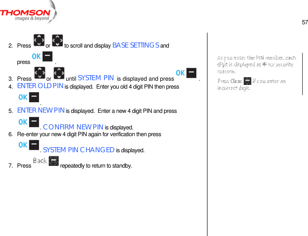  57   2. Press  or  to scroll and display BASE SETTINGS and press  . 3. Press  or  until SYSTEM PIN is displayed and press  . 4. ENTER OLD PIN is displayed.  Enter you old 4 digit PIN then press . 5. ENTER NEW PIN is displayed.  Enter a new 4 digit PIN and press . CONFIRM NEW PIN is displayed. 6. Re-enter your new 4 digit PIN again for verification then press . SYSTEM PIN CHANGED is displayed. 7. Press  repeatedly to return to standby.                