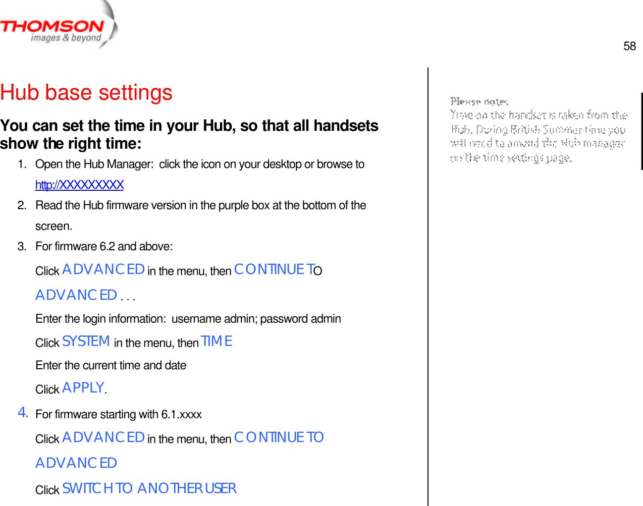  58   Hub base settings You can set the time in your Hub, so that all handsets show the right time: 1. Open the Hub Manager:  click the icon on your desktop or browse to http://XXXXXXXXX 2. Read the Hub firmware version in the purple box at the bottom of the screen. 3. For firmware 6.2 and above: Click ADVANCED in the menu, then CONTINUE TO ADVANCED . . .  Enter the login information:  username admin; password admin Click SYSTEM in the menu, then TIME Enter the current time and date Click APPLY. 4. For firmware starting with 6.1.xxxx Click ADVANCED in the menu, then CONTINUE TO ADVANCED Click SWITCH TO ANOTHER USER    