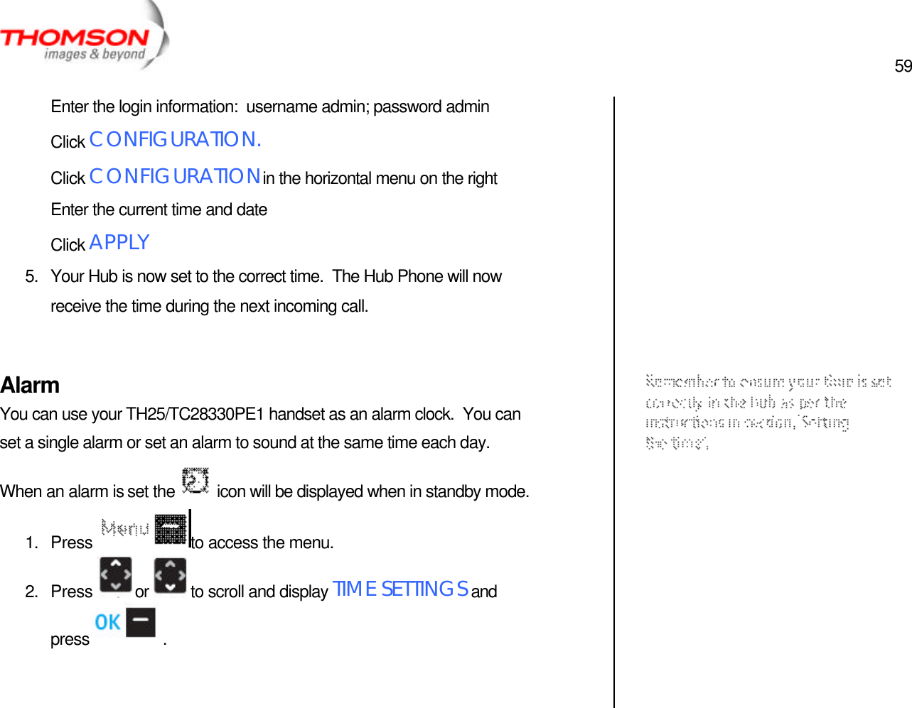  59   Enter the login information:  username admin; password admin Click CONFIGURATION. Click CONFIGURATION in the horizontal menu on the right Enter the current time and date Click APPLY 5. Your Hub is now set to the correct time.  The Hub Phone will now receive the time during the next incoming call.  Alarm You can use your TH25/TC28330PE1 handset as an alarm clock.  You can set a single alarm or set an alarm to sound at the same time each day.  When an alarm is set the   icon will be displayed when in standby mode. 1. Press  to access the menu. 2. Press  or  to scroll and display TIME SETTINGS and press  .             