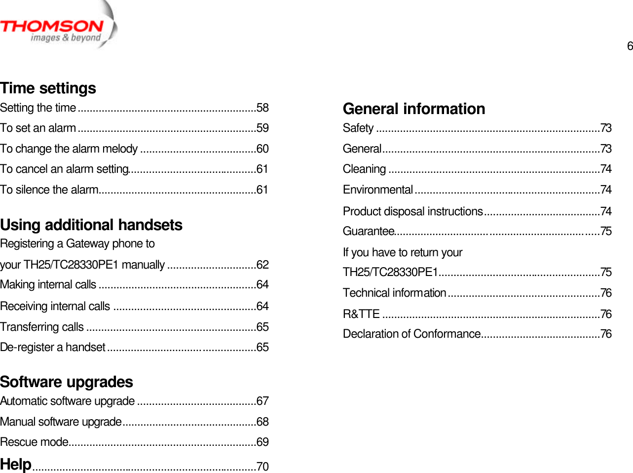  6   Time settings Setting the time............................................................58 To set an alarm............................................................59 To change the alarm melody .......................................60 To cancel an alarm setting...........................................61 To silence the alarm.....................................................61 Using additional handsets Registering a Gateway phone to your TH25/TC28330PE1 manually ..............................62 Making internal calls .....................................................64 Receiving internal calls ................................................64 Transferring calls .........................................................65 De-register a handset..................................................65 Software upgrades Automatic software upgrade ........................................67 Manual software upgrade.............................................68 Rescue mode...............................................................69 Help...........................................................................70  General information Safety ...........................................................................73 General.........................................................................73 Cleaning .......................................................................74 Environmental..............................................................74 Product disposal instructions.......................................74 Guarantee.....................................................................75 If you have to return your TH25/TC28330PE1......................................................75 Technical information...................................................76 R&amp;TTE .........................................................................76 Declaration of Conformance........................................76 