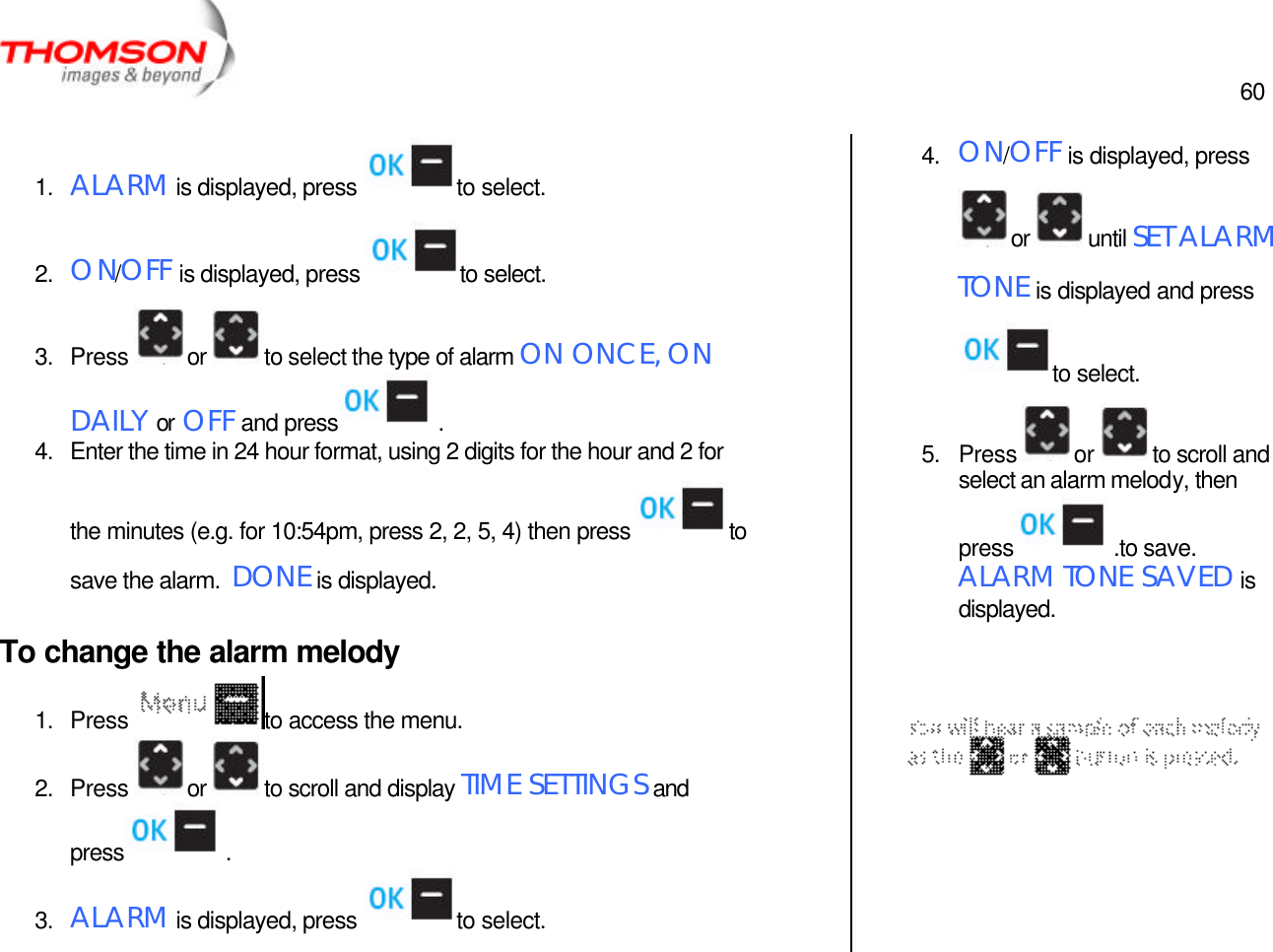  60   1. ALARM is displayed, press  to select. 2. ON/OFF is displayed, press  to select. 3. Press  or  to select the type of alarm ON ONCE, ON DAILY or OFF and press  . 4. Enter the time in 24 hour format, using 2 digits for the hour and 2 for the minutes (e.g. for 10:54pm, press 2, 2, 5, 4) then press  to save the alarm.  DONE is displayed. To change the alarm melody 1. Press  to access the menu. 2. Press  or  to scroll and display TIME SETTINGS and press  . 3. ALARM is displayed, press  to select. 4. ON/OFF is displayed, press or  until SET ALARM TONE is displayed and press to select. 5. Press  or  to scroll and select an alarm melody, then press  .to save.  ALARM TONE SAVED is displayed.     