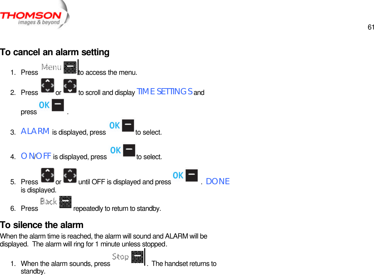  61   To cancel an alarm setting 1. Press  to access the menu. 2. Press  or  to scroll and display TIME SETTINGS and press  . 3. ALARM is displayed, press  to select. 4. ON/OFF is displayed, press  to select. 5. Press  or  until OFF is displayed and press  .  DONE is displayed. 6. Press  repeatedly to return to standby. To silence the alarm When the alarm time is reached, the alarm will sound and ALARM will be displayed.  The alarm will ring for 1 minute unless stopped. 1. When the alarm sounds, press   .  The handset returns to standby.  
