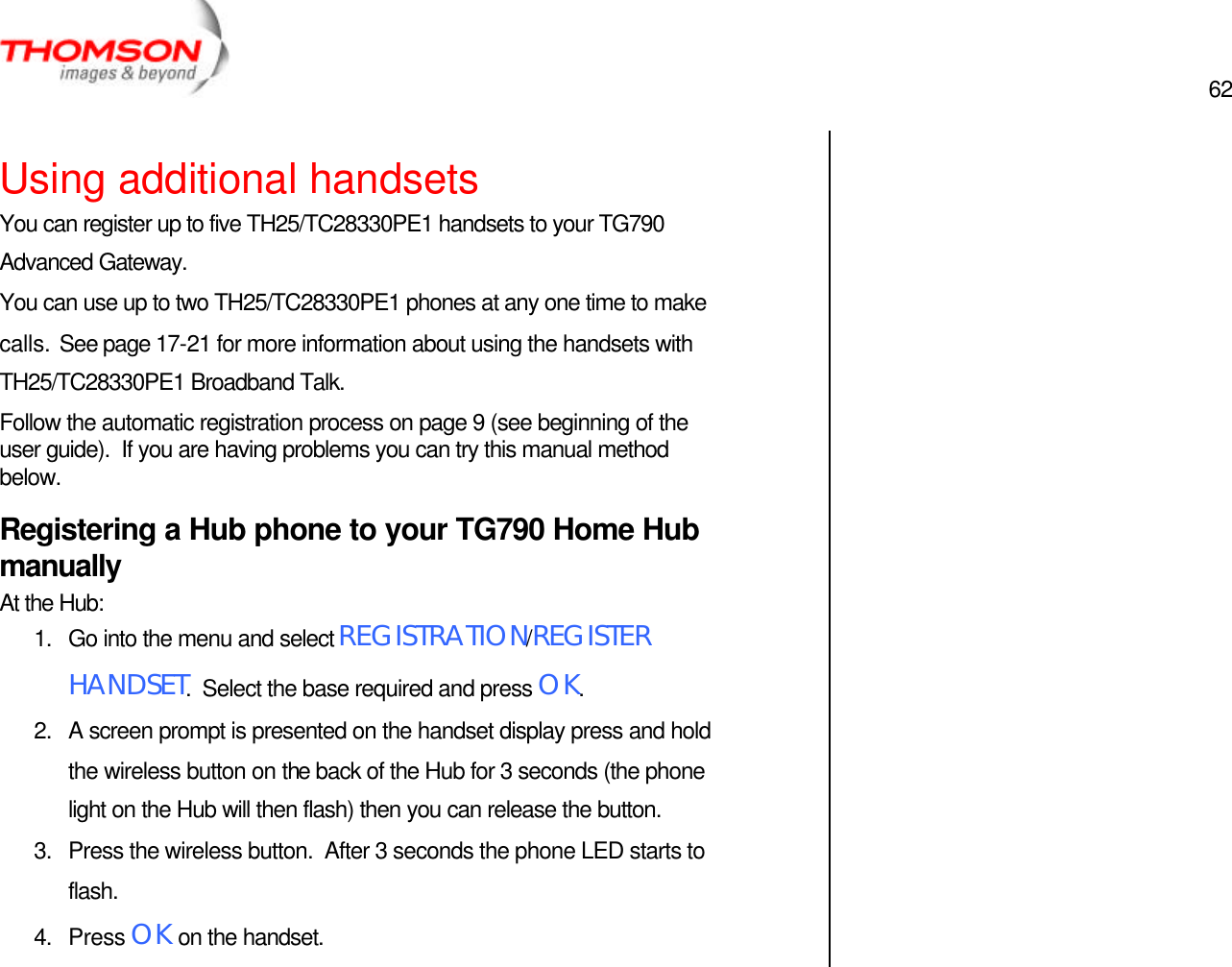  62   Using additional handsets You can register up to five TH25/TC28330PE1 handsets to your TG790 Advanced Gateway. You can use up to two TH25/TC28330PE1 phones at any one time to make calls.  See page 17-21 for more information about using the handsets with TH25/TC28330PE1 Broadband Talk. Follow the automatic registration process on page 9 (see beginning of the user guide).  If you are having problems you can try this manual method below. Registering a Hub phone to your TG790 Home Hub manually At the Hub: 1. Go into the menu and select REGISTRATION/REGISTER HANDSET.  Select the base required and press OK. 2. A screen prompt is presented on the handset display press and hold the wireless button on the back of the Hub for 3 seconds (the phone light on the Hub will then flash) then you can release the button. 3. Press the wireless button.  After 3 seconds the phone LED starts to flash. 4. Press OK on the handset.     