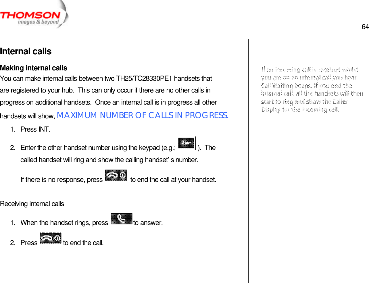  64   Internal calls Making internal calls You can make internal calls between two TH25/TC28330PE1 handsets that are registered to your hub.  This can only occur if there are no other calls in progress on additional handsets.  Once an internal call is in progress all other handsets will show, MAXIMUM NUMBER OF CALLS IN PROGRESS. 1. Press INT. 2. Enter the other handset number using the keypad (e.g.;   ).  The called handset will ring and show the calling handset’s number. If there is no response, press   to end the call at your handset.  Receiving internal calls 1. When the handset rings, press  to answer. 2. Press  to end the call.           