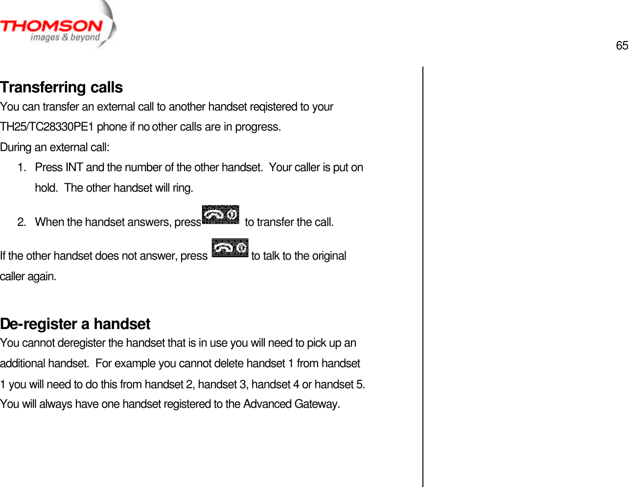  65   Transferring calls You can transfer an external call to another handset reqistered to your TH25/TC28330PE1 phone if no other calls are in progress. During an external call: 1. Press INT and the number of the other handset.  Your caller is put on hold.  The other handset will ring. 2. When the handset answers, press  to transfer the call. If the other handset does not answer, press  to talk to the original caller again.  De-register a handset You cannot deregister the handset that is in use you will need to pick up an additional handset.  For example you cannot delete handset 1 from handset 1 you will need to do this from handset 2, handset 3, handset 4 or handset 5. You will always have one handset registered to the Advanced Gateway.       