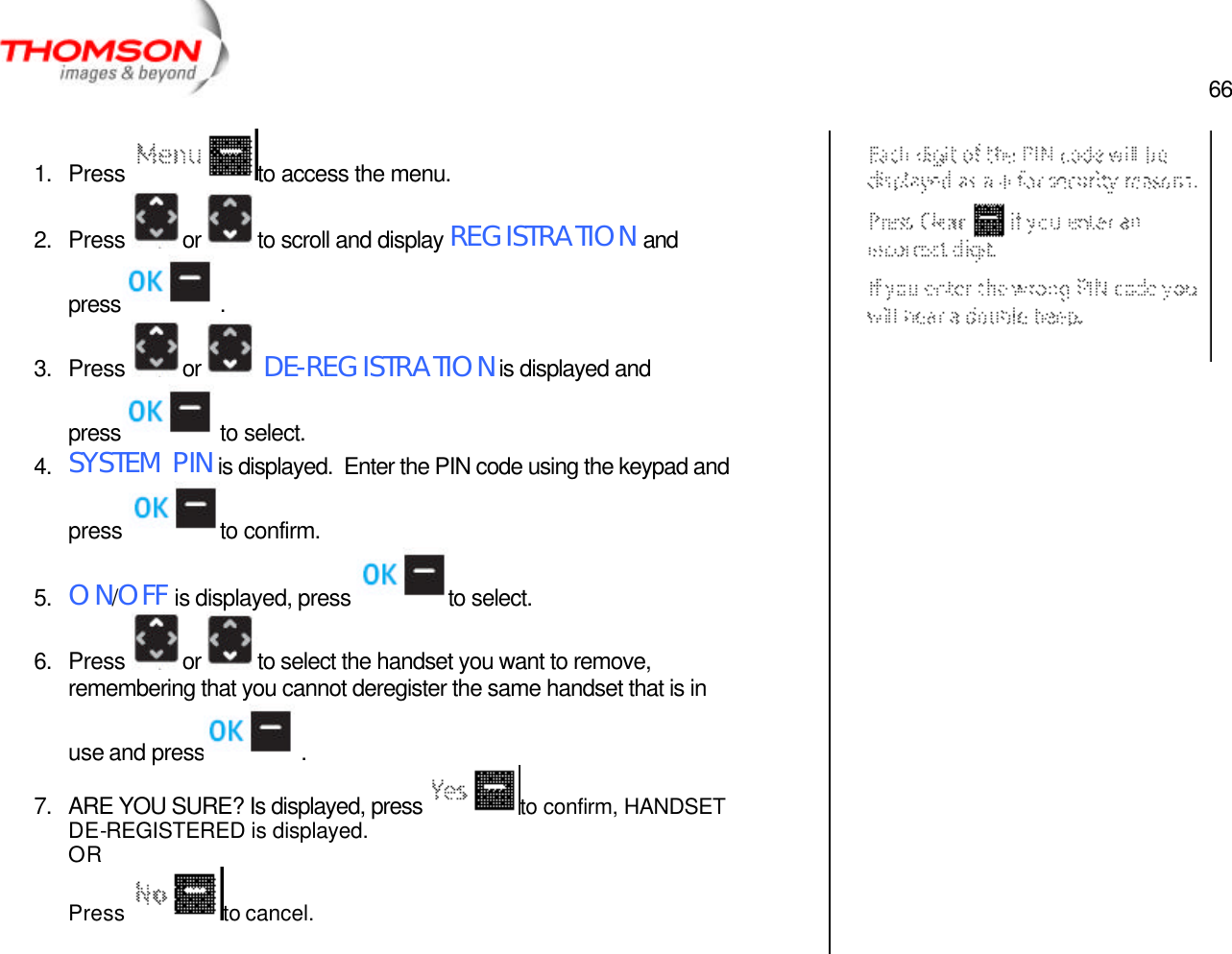  66   1. Press  to access the menu. 2. Press  or  to scroll and display REGISTRATION and press  . 3. Press  or   DE-REGISTRATION is displayed and press  to select. 4. SYSTEM PIN is displayed.  Enter the PIN code using the keypad and press  to confirm. 5. ON/OFF is displayed, press  to select. 6. Press  or  to select the handset you want to remove, remembering that you cannot deregister the same handset that is in use and press  .   7. ARE YOU SURE? Is displayed, press to confirm, HANDSET DE-REGISTERED is displayed. OR Press  to cancel.     