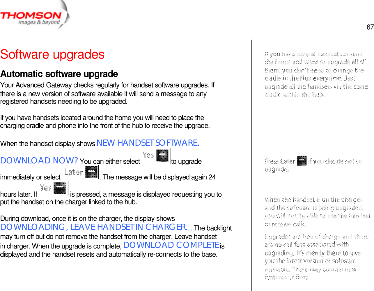  67   Software upgrades Automatic software upgrade Your Advanced Gateway checks regularly for handset software upgrades. If there is a new version of software available it will send a message to any registered handsets needing to be upgraded.  If you have handsets located around the home you will need to place the charging cradle and phone into the front of the hub to receive the upgrade.  When the handset display shows NEW HANDSET SOFTWARE.  DOWNLOAD NOW? You can either select  to upgrade immediately or select  . The message will be displayed again 24 hours later. If   is pressed, a message is displayed requesting you to put the handset on the charger linked to the hub.  During download, once it is on the charger, the display shows DOWNLOADING, LEAVE HANDSET IN CHARGER.... The backlight may turn off but do not remove the handset from the charger. Leave handset in charger. When the upgrade is complete, DOWNLOAD COMPLETE is displayed and the handset resets and automatically re-connects to the base.       