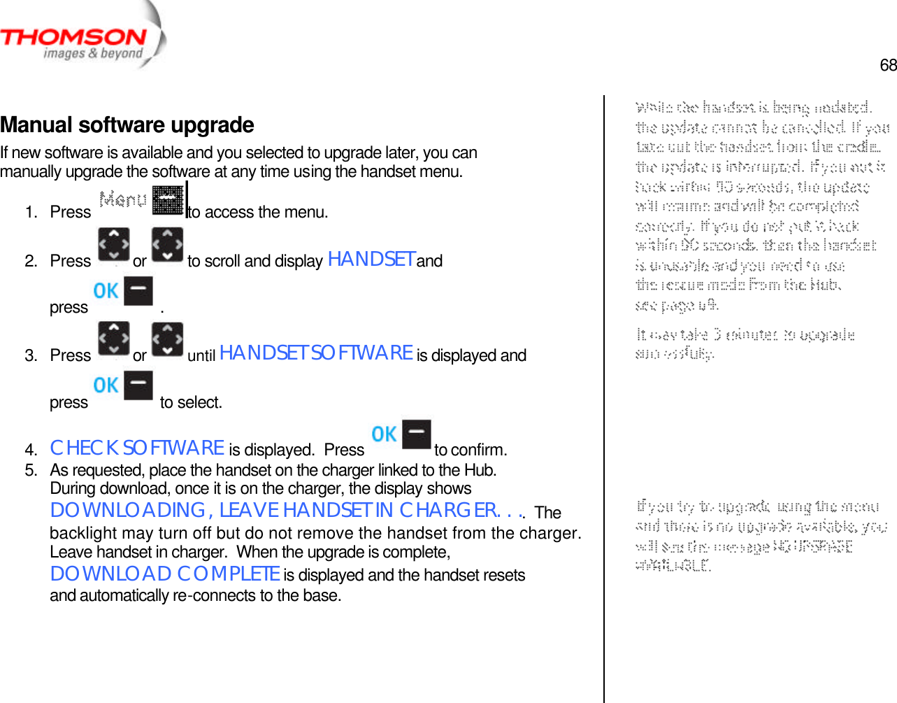  68   Manual software upgrade If new software is available and you selected to upgrade later, you can manually upgrade the software at any time using the handset menu. 1. Press  to access the menu. 2. Press  or  to scroll and display HANDSET and press  . 3. Press  or  until HANDSET SOFTWARE is displayed and press  to select. 4. CHECK SOFTWARE is displayed.  Press  to confirm. 5. As requested, place the handset on the charger linked to the Hub.  During download, once it is on the charger, the display shows DOWNLOADING, LEAVE HANDSET IN CHARGER. . ..  The backlight may turn off but do not remove the handset from the charger.  Leave handset in charger.  When the upgrade is complete, DOWNLOAD COMPLETE is displayed and the handset resets and automatically re-connects to the base.       