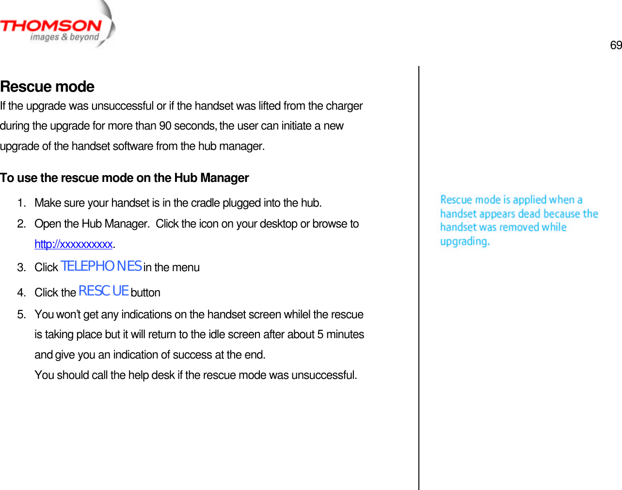  69   Rescue mode If the upgrade was unsuccessful or if the handset was lifted from the charger during the upgrade for more than 90 seconds, the user can initiate a new upgrade of the handset software from the hub manager. To use the rescue mode on the Hub Manager 1. Make sure your handset is in the cradle plugged into the hub. 2. Open the Hub Manager.  Click the icon on your desktop or browse to http://xxxxxxxxxx. 3. Click TELEPHONES in the menu 4. Click the RESCUE button 5. You won’t get any indications on the handset screen whilel the rescue is taking place but it will return to the idle screen after about 5 minutes and give you an indication of success at the end. You should call the help desk if the rescue mode was unsuccessful.                