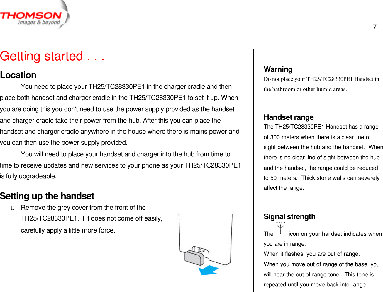  7   Getting started . . . Location You need to place your TH25/TC28330PE1 in the charger cradle and then place both handset and charger cradle in the TH25/TC28330PE1 to set it up. When you are doing this you don&apos;t need to use the power supply provided as the handset and charger cradle take their power from the hub. After this you can place the handset and charger cradle anywhere in the house where there is mains power and you can then use the power supply provided. You will need to place your handset and charger into the hub from time to time to receive updates and new services to your phone as your TH25/TC28330PE1 is fully upgradeable. Setting up the handset 1. Remove the grey cover from the front of the TH25/TC28330PE1. If it does not come off easily, carefully apply a little more force.        Warning Do not place your TH25/TC28330PE1 Handset in the bathroom or other humid areas.  Handset range The TH25/TC28330PE1 Handset has a range of 300 meters when there is a clear line of sight between the hub and the handset.  When there is no clear line of sight between the hub and the handset, the range could be reduced to 50 meters.  Thick stone walls can severely affect the range.   Signal strength The    icon on your handset indicates when you are in range.  When it flashes, you are out of range. When you move out of range of the base, you will hear the out of range tone.  This tone is repeated until you move back into range. 