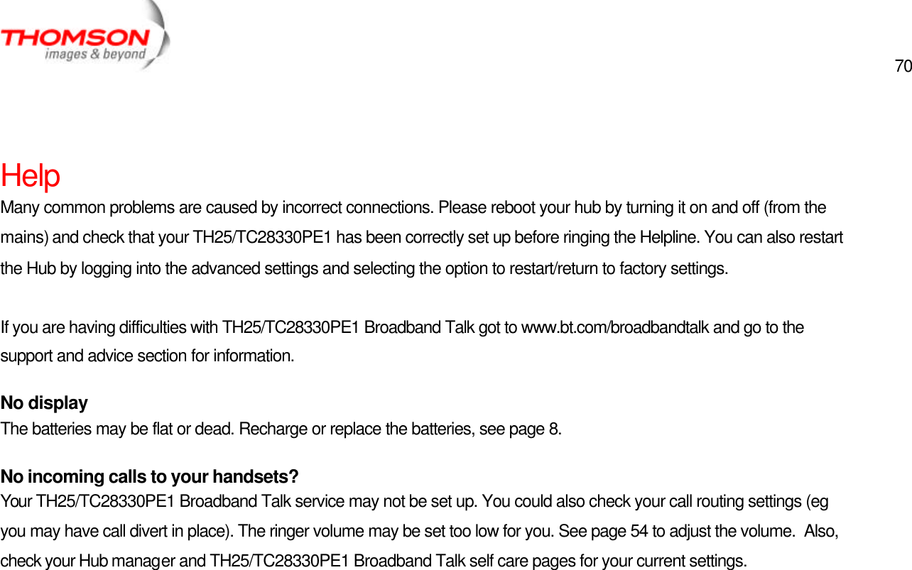  70   Help Many common problems are caused by incorrect connections. Please reboot your hub by turning it on and off (from the mains) and check that your TH25/TC28330PE1 has been correctly set up before ringing the Helpline. You can also restart the Hub by logging into the advanced settings and selecting the option to restart/return to factory settings.  If you are having difficulties with TH25/TC28330PE1 Broadband Talk got to www.bt.com/broadbandtalk and go to the support and advice section for information. No display The batteries may be flat or dead. Recharge or replace the batteries, see page 8. No incoming calls to your handsets? Your TH25/TC28330PE1 Broadband Talk service may not be set up. You could also check your call routing settings (eg you may have call divert in place). The ringer volume may be set too low for you. See page 54 to adjust the volume.  Also, check your Hub manager and TH25/TC28330PE1 Broadband Talk self care pages for your current settings.  