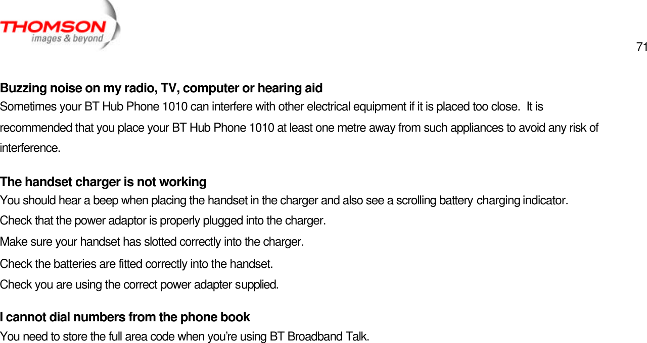  71   Buzzing noise on my radio, TV, computer or hearing aid Sometimes your BT Hub Phone 1010 can interfere with other electrical equipment if it is placed too close.  It is recommended that you place your BT Hub Phone 1010 at least one metre away from such appliances to avoid any risk of interference. The handset charger is not working You should hear a beep when placing the handset in the charger and also see a scrolling battery charging indicator. Check that the power adaptor is properly plugged into the charger. Make sure your handset has slotted correctly into the charger. Check the batteries are fitted correctly into the handset. Check you are using the correct power adapter supplied. I cannot dial numbers from the phone book You need to store the full area code when you’re using BT Broadband Talk. 