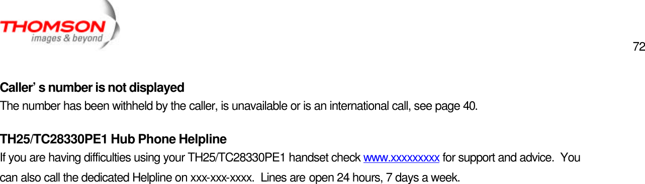  72   Caller’s number is not displayed The number has been withheld by the caller, is unavailable or is an international call, see page 40. TH25/TC28330PE1 Hub Phone Helpline If you are having difficulties using your TH25/TC28330PE1 handset check www.xxxxxxxxx for support and advice.  You can also call the dedicated Helpline on xxx-xxx-xxxx.  Lines are open 24 hours, 7 days a week.  