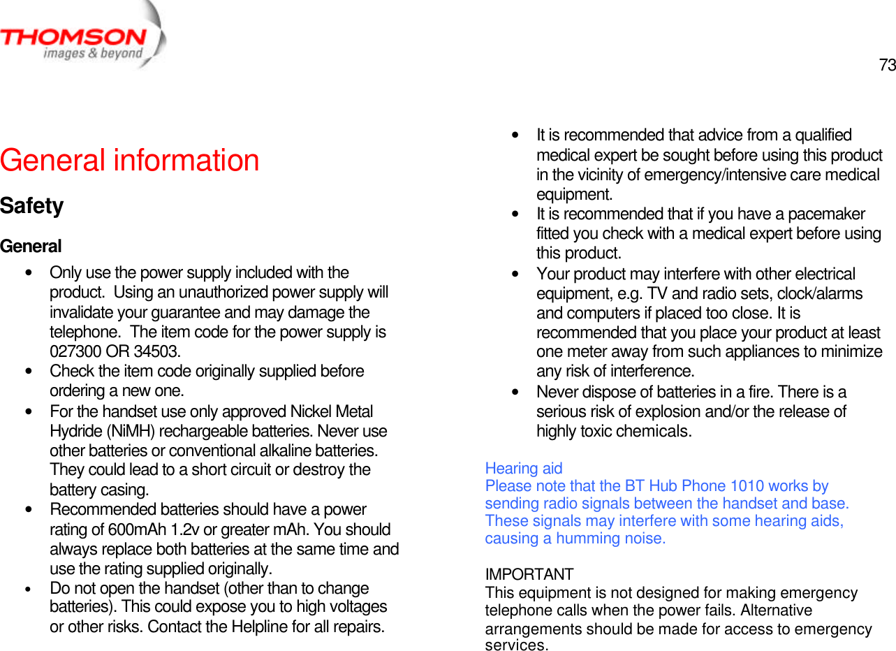  73   General information Safety General • Only use the power supply included with the product.  Using an unauthorized power supply will invalidate your guarantee and may damage the telephone.  The item code for the power supply is 027300 OR 34503. • Check the item code originally supplied before ordering a new one. • For the handset use only approved Nickel Metal Hydride (NiMH) rechargeable batteries. Never use other batteries or conventional alkaline batteries.  They could lead to a short circuit or destroy the battery casing. • Recommended batteries should have a power rating of 600mAh 1.2v or greater mAh. You should always replace both batteries at the same time and use the rating supplied originally. • Do not open the handset (other than to change batteries). This could expose you to high voltages or other risks. Contact the Helpline for all repairs.    • It is recommended that advice from a qualified medical expert be sought before using this product in the vicinity of emergency/intensive care medical equipment. • It is recommended that if you have a pacemaker fitted you check with a medical expert before using this product. • Your product may interfere with other electrical equipment, e.g. TV and radio sets, clock/alarms and computers if placed too close. It is recommended that you place your product at least one meter away from such appliances to minimize any risk of interference. • Never dispose of batteries in a fire. There is a serious risk of explosion and/or the release of highly toxic chemicals.  Hearing aid Please note that the BT Hub Phone 1010 works by sending radio signals between the handset and base. These signals may interfere with some hearing aids, causing a humming noise.  IMPORTANT This equipment is not designed for making emergency telephone calls when the power fails. Alternative arrangements should be made for access to emergency services. 