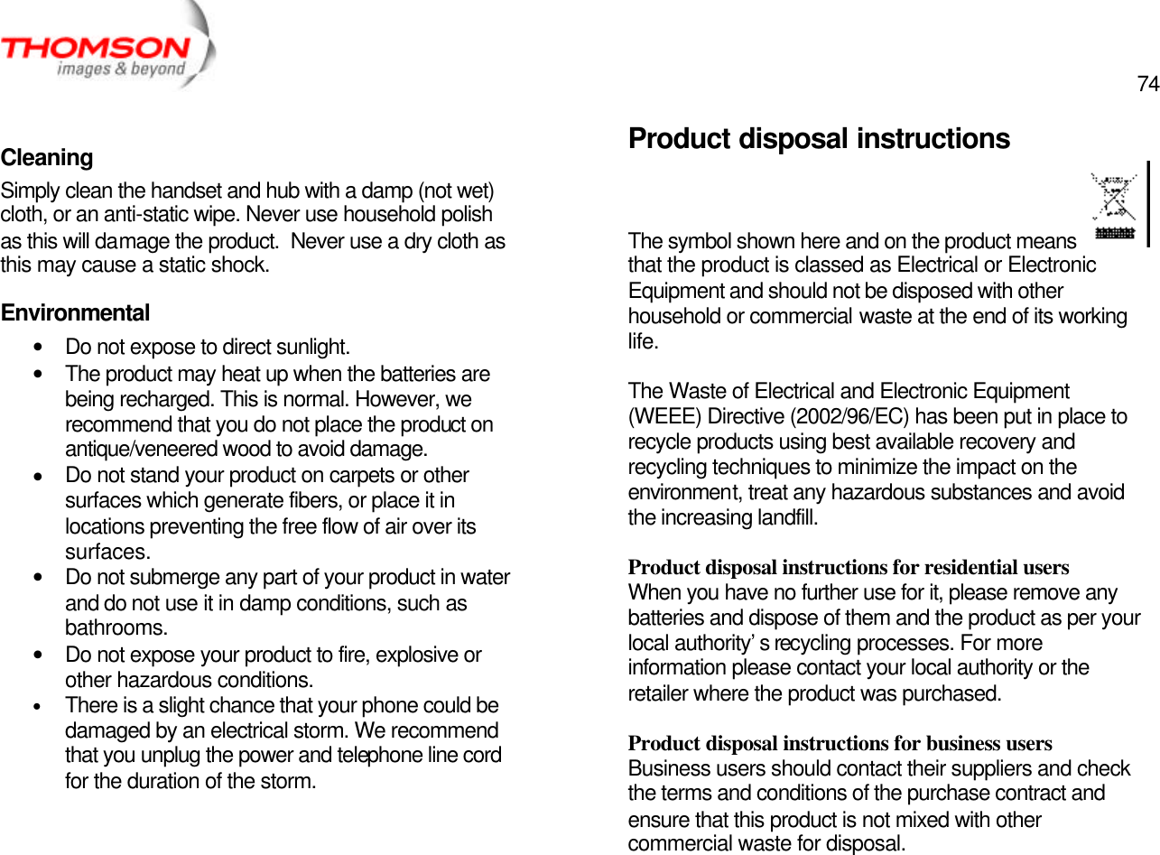  74   Cleaning Simply clean the handset and hub with a damp (not wet) cloth, or an anti-static wipe. Never use household polish as this will damage the product.  Never use a dry cloth as this may cause a static shock. Environmental • Do not expose to direct sunlight. • The product may heat up when the batteries are being recharged. This is normal. However, we recommend that you do not place the product on antique/veneered wood to avoid damage. • Do not stand your product on carpets or other surfaces which generate fibers, or place it in locations preventing the free flow of air over its surfaces. • Do not submerge any part of your product in water and do not use it in damp conditions, such as bathrooms. • Do not expose your product to fire, explosive or other hazardous conditions. • There is a slight chance that your phone could be damaged by an electrical storm. We recommend that you unplug the power and telephone line cord for the duration of the storm.     Product disposal instructions The symbol shown here and on the product means  that the product is classed as Electrical or Electronic Equipment and should not be disposed with other household or commercial waste at the end of its working life.  The Waste of Electrical and Electronic Equipment (WEEE) Directive (2002/96/EC) has been put in place to recycle products using best available recovery and recycling techniques to minimize the impact on the environment, treat any hazardous substances and avoid the increasing landfill.  Product disposal instructions for residential users When you have no further use for it, please remove any batteries and dispose of them and the product as per your local authority’s recycling processes. For more information please contact your local authority or the retailer where the product was purchased.  Product disposal instructions for business users Business users should contact their suppliers and check the terms and conditions of the purchase contract and ensure that this product is not mixed with other commercial waste for disposal. 