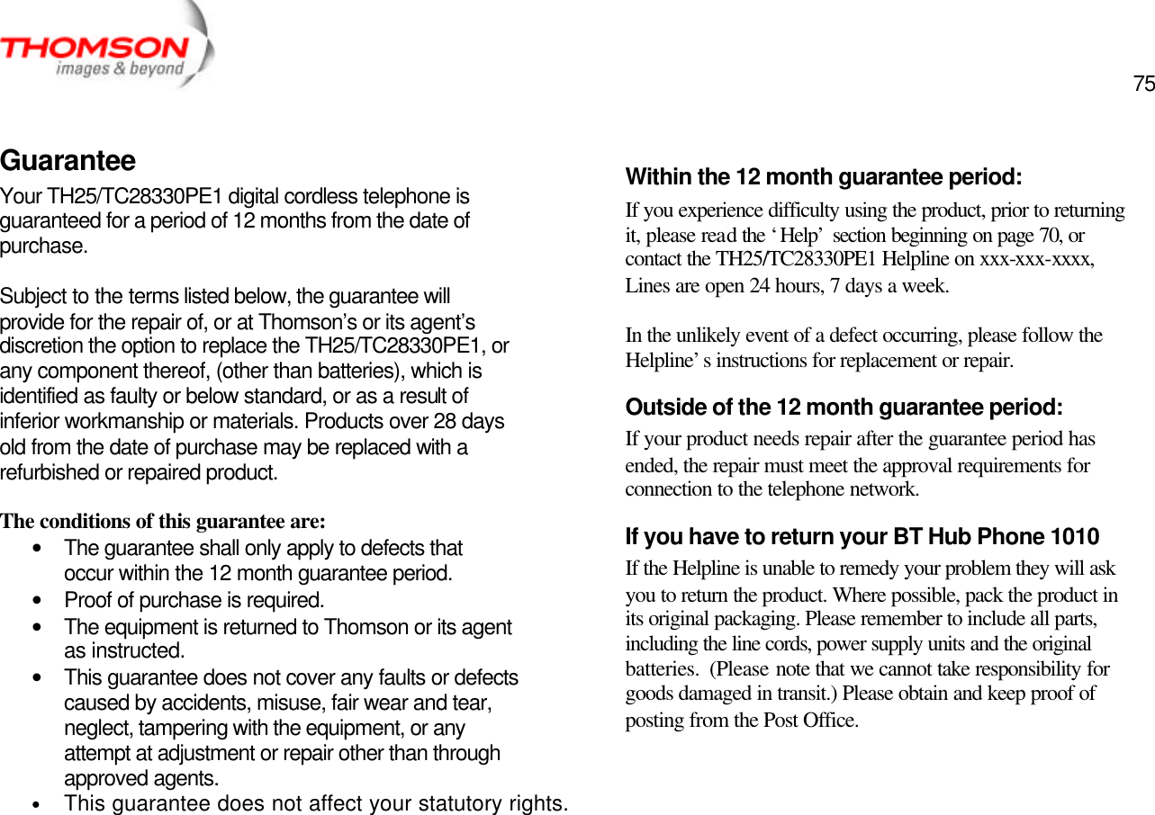  75   Guarantee Your TH25/TC28330PE1 digital cordless telephone is guaranteed for a period of 12 months from the date of purchase.  Subject to the terms listed below, the guarantee will provide for the repair of, or at Thomson’s or its agent’s discretion the option to replace the TH25/TC28330PE1, or any component thereof, (other than batteries), which is identified as faulty or below standard, or as a result of inferior workmanship or materials. Products over 28 days old from the date of purchase may be replaced with a refurbished or repaired product.  The conditions of this guarantee are: • The guarantee shall only apply to defects that occur within the 12 month guarantee period. • Proof of purchase is required. • The equipment is returned to Thomson or its agent as instructed. • This guarantee does not cover any faults or defects caused by accidents, misuse, fair wear and tear, neglect, tampering with the equipment, or any attempt at adjustment or repair other than through approved agents. • This guarantee does not affect your statutory rights.      Within the 12 month guarantee period: If you experience difficulty using the product, prior to returning it, please read the ‘Help’ section beginning on page 70, or contact the TH25/TC28330PE1 Helpline on xxx-xxx-xxxx, Lines are open 24 hours, 7 days a week.    In the unlikely event of a defect occurring, please follow the Helpline’s instructions for replacement or repair. Outside of the 12 month guarantee period: If your product needs repair after the guarantee period has ended, the repair must meet the approval requirements for connection to the telephone network. If you have to return your BT Hub Phone 1010 If the Helpline is unable to remedy your problem they will ask you to return the product. Where possible, pack the product in its original packaging. Please remember to include all parts, including the line cords, power supply units and the original batteries.  (Please note that we cannot take responsibility for goods damaged in transit.) Please obtain and keep proof of posting from the Post Office.   