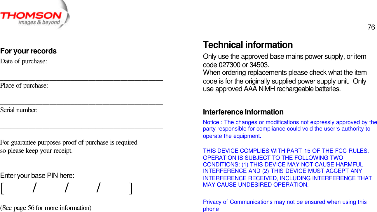  76   For your records Date of purchase:  ______________________________________________ Place of purchase:  ______________________________________________ Serial number:  ______________________________________________  For guarantee purposes proof of purchase is required so please keep your receipt.   Enter your base PIN here: [        /        /        /        ]  (See page 56 for more information)             Technical information Only use the approved base mains power supply, or item code 027300 or 34503. When ordering replacements please check what the item code is for the originally supplied power supply unit.  Only use approved AAA NiMH rechargeable batteries.  Interference Information Notice : The changes or modifications not expressly approved by the party responsible for compliance could void the user’s authority to operate the equipment.  THIS DEVICE COMPLIES WITH PART  15 OF THE FCC RULES. OPERATION IS SUBJECT TO THE FOLLOWING TWO CONDITIONS: (1) THIS DEVICE MAY NOT CAUSE HARMFUL INTERFERENCE AND (2) THIS DEVICE MUST ACCEPT ANY INTERFERENCE RECEIVED, INCLUDING INTERFERENCE THAT MAY CAUSE UNDESIRED OPERATION.  Privacy of Communications may not be ensured when using this phone    