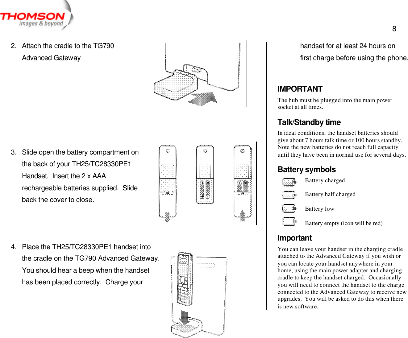  8   2. Attach the cradle to the TG790 Advanced Gateway        3. Slide open the battery compartment on the back of your TH25/TC28330PE1 Handset.  Insert the 2 x AAA rechargeable batteries supplied.  Slide back the cover to close.    4. Place the TH25/TC28330PE1 handset into the cradle on the TG790 Advanced Gateway.  You should hear a beep when the handset has been placed correctly.  Charge your handset for at least 24 hours on first charge before using the phone.   IMPORTANT The hub must be plugged into the main power socket at all times. Talk/Standby time In ideal conditions, the handset batteries should give about 7 hours talk time or 100 hours standby. Note the new batteries do not reach full capacity until they have been in normal use for several days. Battery symbols Battery charged  Battery half charged  Battery low  Battery empty (icon will be red) Important You can leave your handset in the charging cradle attached to the Advanced Gateway if you wish or you can locate your handset anywhere in your home, using the main power adapter and charging cradle to keep the handset charged.  Occasionally you will need to connect the handset to the charge connected to the Advanced Gateway to receive new upgrades.  You will be asked to do this when there is new software. 