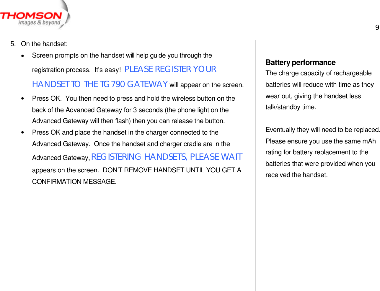  9   5. On the handset: • Screen prompts on the handset will help guide you through the registration process.  It’s easy!  PLEASE REGISTER YOUR HANDSET TO THE TG790 GATEWAY will appear on the screen. • Press OK.  You then need to press and hold the wireless button on the back of the Advanced Gateway for 3 seconds (the phone light on the Advanced Gateway will then flash) then you can release the button. • Press OK and place the handset in the charger connected to the Advanced Gateway.  Once the handset and charger cradle are in the Advanced Gateway, REGISTERING HANDSETS, PLEASE WAIT appears on the screen.  DON’T REMOVE HANDSET UNTIL YOU GET A CONFIRMATION MESSAGE.           Battery performance The charge capacity of rechargeable batteries will reduce with time as they wear out, giving the handset less talk/standby time.  Eventually they will need to be replaced.  Please ensure you use the same mAh rating for battery replacement to the batteries that were provided when you received the handset. 