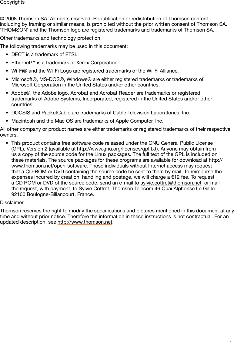 1Copyrights© 2008 Thomson SA. All rights reserved. Republication or redistribution of Thomson content, including by framing or similar means, is prohibited without the prior written consent of Thomson SA. ‘THOMSON’ and the Thomson logo are registered trademarks and trademarks of Thomson SA. Other trademarks and technology protectionThe following trademarks may be used in this document:DECT is a trademark of ETSI.•Ethernet™ is a trademark of Xerox Corporation.•Wi-Fi® and the Wi-Fi Logo are registered trademarks of the Wi-Fi Alliance.•Microsoft®, MS-DOS®, Windows® are either registered trademarks or trademarks of •Microsoft Corporation in the United States and/or other countries.Adobe®, the Adobe logo, Acrobat and Acrobat Reader are trademarks or registered •trademarks of Adobe Systems, Incorporated, registered in the United States and/or other countries.DOCSIS and PacketCable are trademarks of Cable Television Laboratories, Inc.•Macintosh and the Mac OS are trademarks of Apple Computer, Inc.•All other company or product names are either trademarks or registered trademarks of their respective owners.This product contains free software code released under the GNU General Public License •(GPL), Version 2 (available at http://www.gnu.org/licenses/gpl.txt). Anyone may obtain from us a copy of the source code for the Linux packages. The full text of the GPL is included on these materials. The source packages for these programs are available for download at http://www.thomson.net/open-software. Those individuals without Internet access may request that a CD-ROM or DVD containing the source code be sent to them by mail. To reimburse the expenses incurred by creation, handling and postage, we will charge a €12 fee. To request a CD ROM or DVD of the source code, send an e-mail to sylvie.cottret@thomson.net  or mail the request, with payment, to Sylvie Cottret, Thomson Telecom 46 Quai Alphonse Le Gallo 92100 Boulogne-Billancourt, France.DisclaimerThomsonreservestherighttomodifythespecicationsandpicturesmentionedinthisdocumentatanytime and without prior notice. Therefore the information in these instructions is not contractual. For an updated description, see http://www.thomson.net.