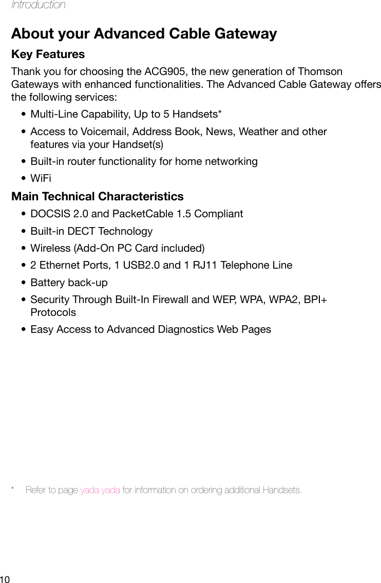 10IntroductionAbout your Advanced Cable GatewayKey FeaturesThank you for choosing the ACG905, the new generation of Thomson Gateways with enhanced functionalities. The Advanced Cable Gateway offers the following services:Multi-Line Capability, Up to 5 Handsets*•Access to Voicemail, Address Book, News, Weather and other •features via your Handset(s)Built-in router functionality for home networking•WiFi•Main Technical CharacteristicsDOCSIS 2.0 and PacketCable 1.5 Compliant•Built-in DECT Technology•Wireless (Add-On PC Card included)•2 Ethernet Ports, 1 USB2.0 and 1 RJ11 Telephone Line•Battery back-up•Security Through Built-In Firewall and WEP, WPA, WPA2, BPI+ •ProtocolsEasy Access to Advanced Diagnostics Web Pages•*  Refer to page yada yada for information on ordering additional Handsets.